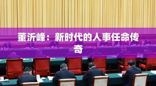董沂峰：新时代的人事任命传奇
