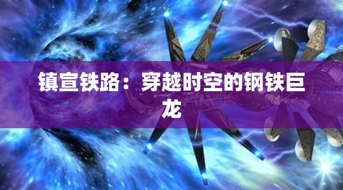 镇宣铁路：穿越时空的钢铁巨龙