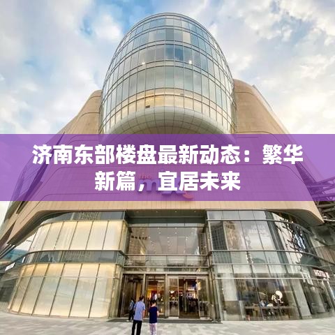 济南东部楼盘最新动态：繁华新篇，宜居未来