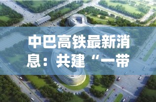 中巴高铁最新消息：共建“一带一路”的璀璨明珠