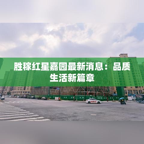 胜稼红星嘉园最新消息：品质生活新篇章
