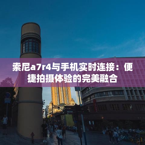 索尼a7r4与手机实时连接：便捷拍摄体验的完美融合