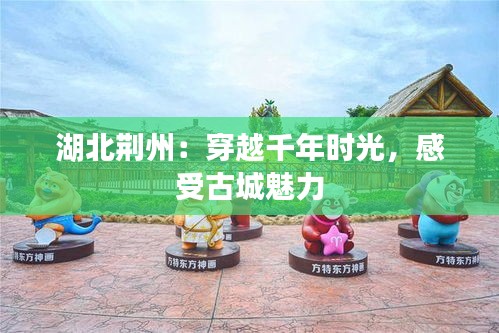湖北荆州：穿越千年时光，感受古城魅力