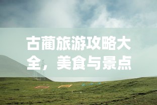 古蔺旅游攻略大全，美食与景点一网打尽！