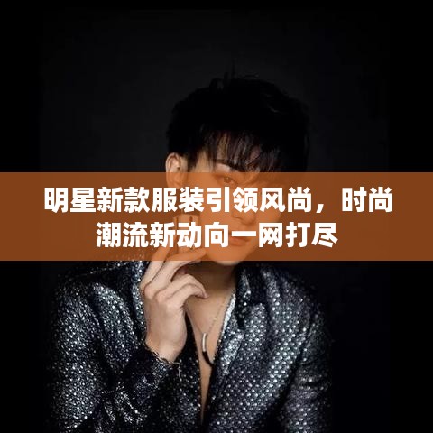 明星新款服装引领风尚，时尚潮流新动向一网打尽