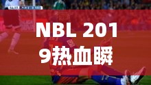 NBL 2019热血瞬间，比赛视频回顾，精彩不容错过！