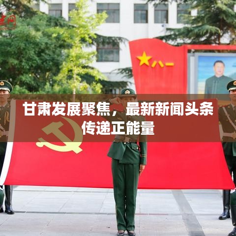 甘肃发展聚焦，最新新闻头条传递正能量