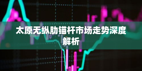 太原无纵肋锚杆市场走势深度解析