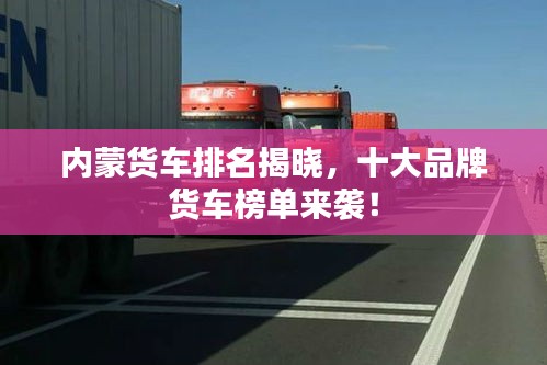 内蒙货车排名揭晓，十大品牌货车榜单来袭！